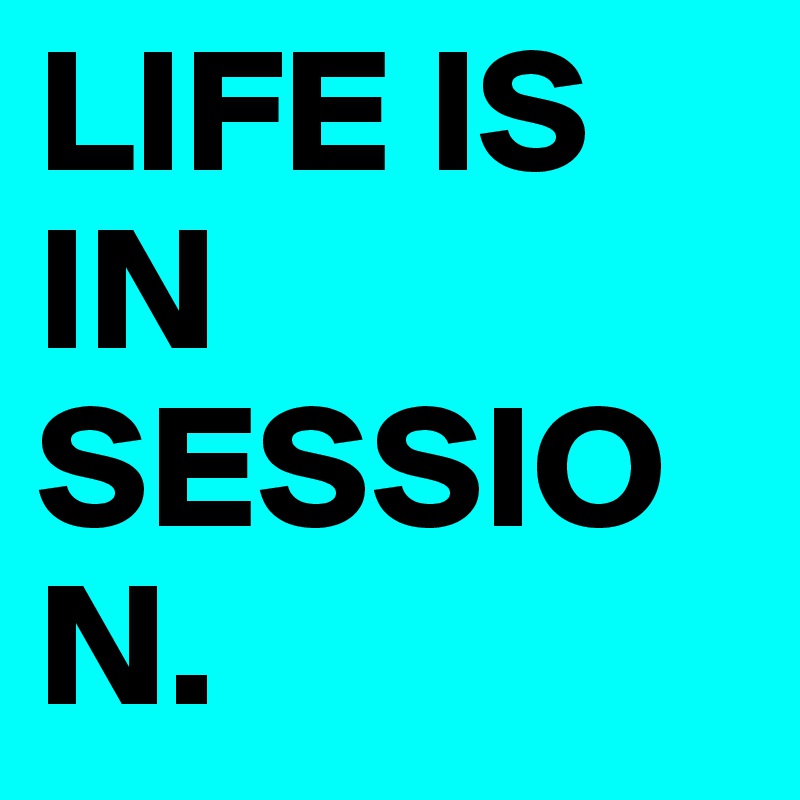 LIFE IS IN SESSION.  