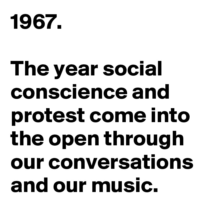 1967.

The year social conscience and protest come into the open through our conversations and our music.