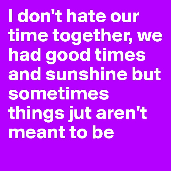 I don't hate our time together, we had good times and sunshine but sometimes things jut aren't meant to be