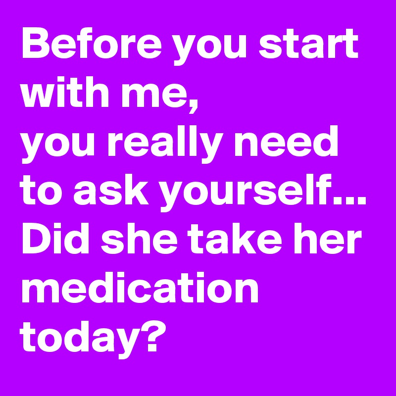 Before you start with me, 
you really need to ask yourself...
Did she take her medication today?