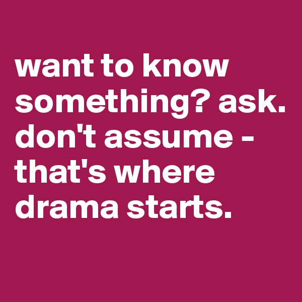 
want to know something? ask. don't assume - that's where drama starts. 
