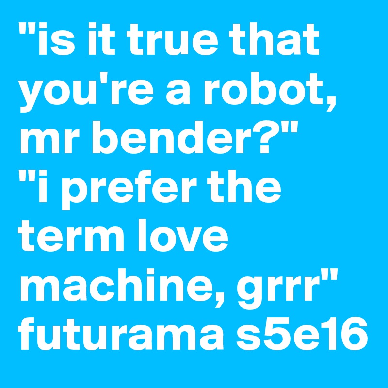 "is it true that you're a robot, mr bender?"
"i prefer the term love machine, grrr"
futurama s5e16