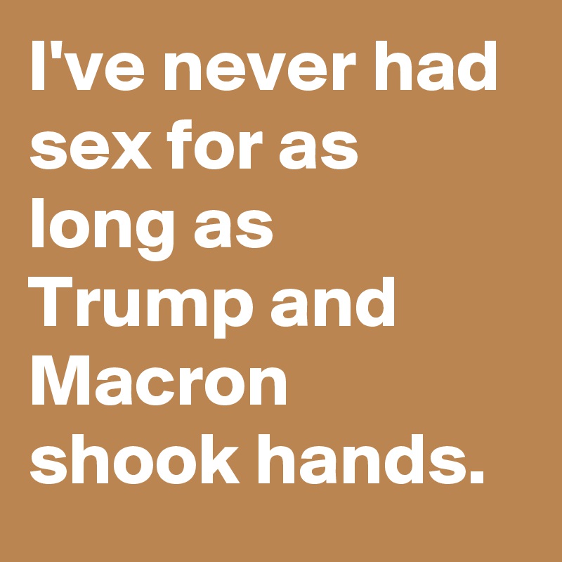 I've never had sex for as long as Trump and Macron shook hands.