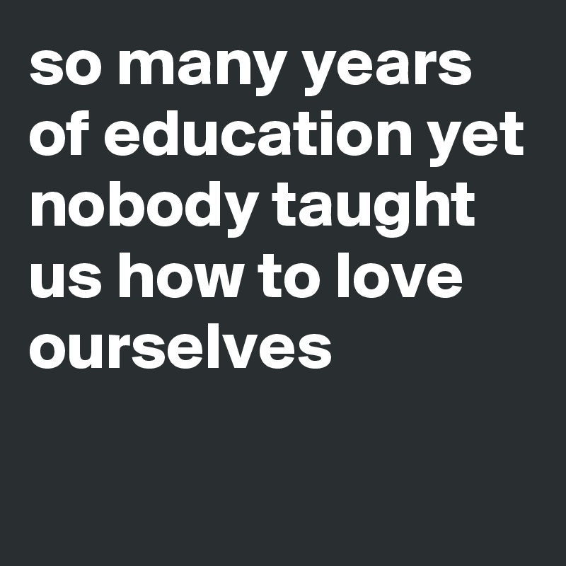 so many years of education yet nobody taught us how to love ourselves                                                             