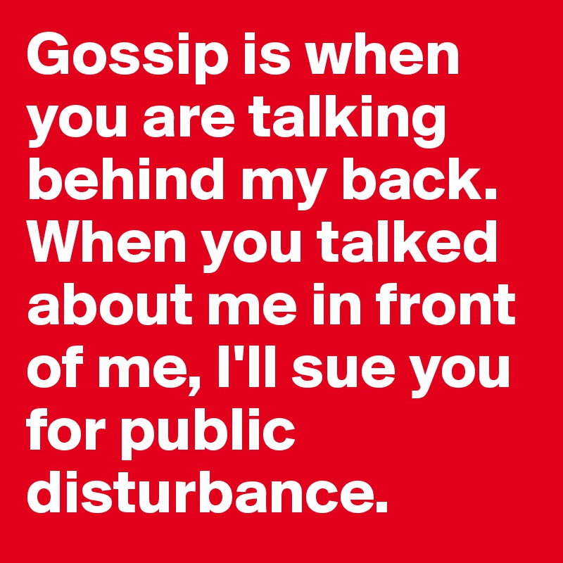 Gossip is when you are talking behind my back. When you talked about me in front of me, I'll sue you for public disturbance.