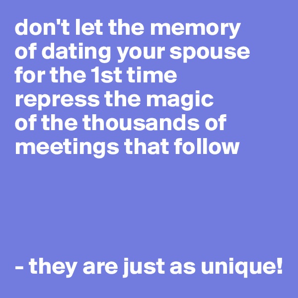 don't let the memory 
of dating your spouse for the 1st time 
repress the magic 
of the thousands of meetings that follow 




- they are just as unique!