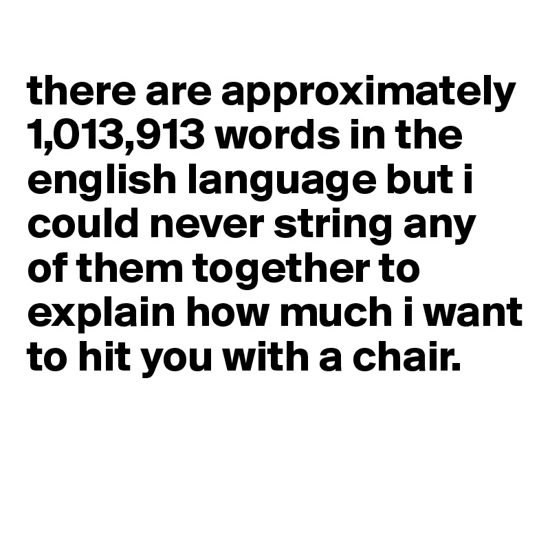 
there are approximately 1,013,913 words in the english language but i could never string any of them together to explain how much i want to hit you with a chair.

