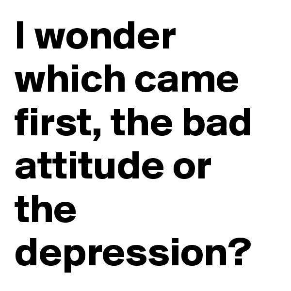 I wonder which came first, the bad attitude or the depression?