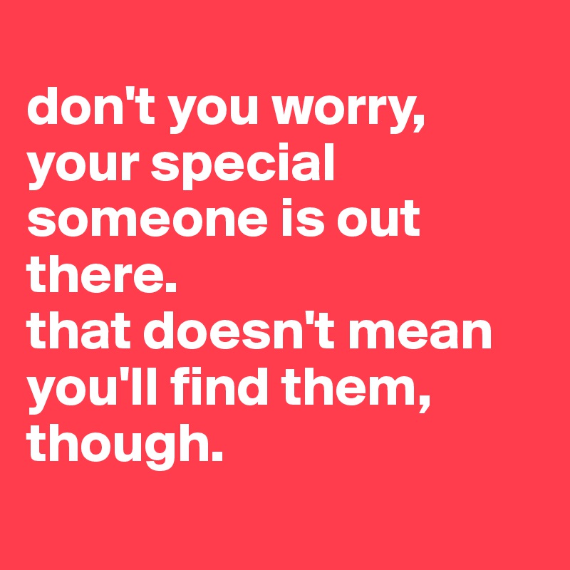 
don't you worry, your special someone is out there. 
that doesn't mean you'll find them, though.
