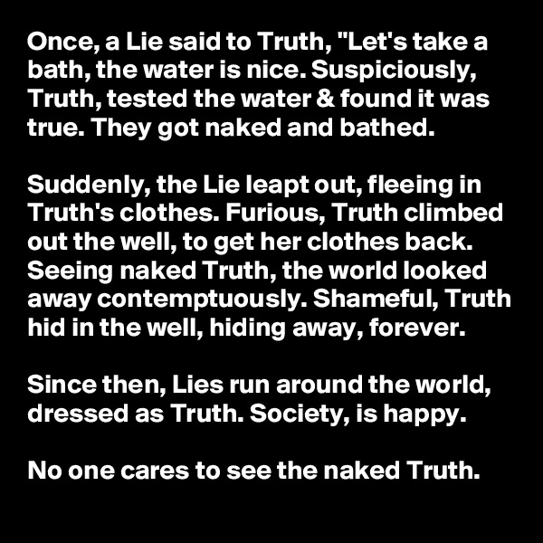 Once, a Lie said to Truth, "Let's take a bath, the water is nice. Suspiciously, Truth, tested the water & found it was true. They got naked and bathed.

Suddenly, the Lie leapt out, fleeing in Truth's clothes. Furious, Truth climbed out the well, to get her clothes back. Seeing naked Truth, the world looked away contemptuously. Shameful, Truth hid in the well, hiding away, forever.

Since then, Lies run around the world, dressed as Truth. Society, is happy. 

No one cares to see the naked Truth.