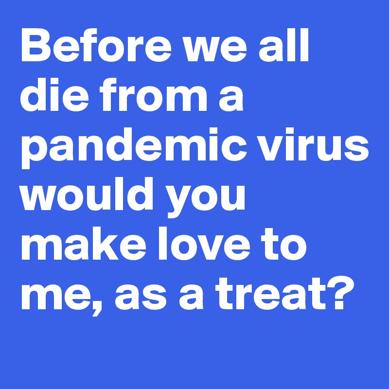 Before we all die from a pandemic virus would you make love to me, as a treat?
