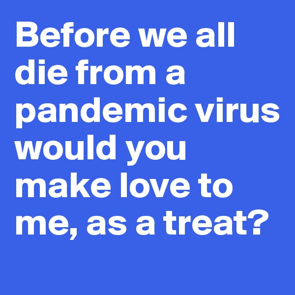 Before we all die from a pandemic virus would you make love to me, as a treat?