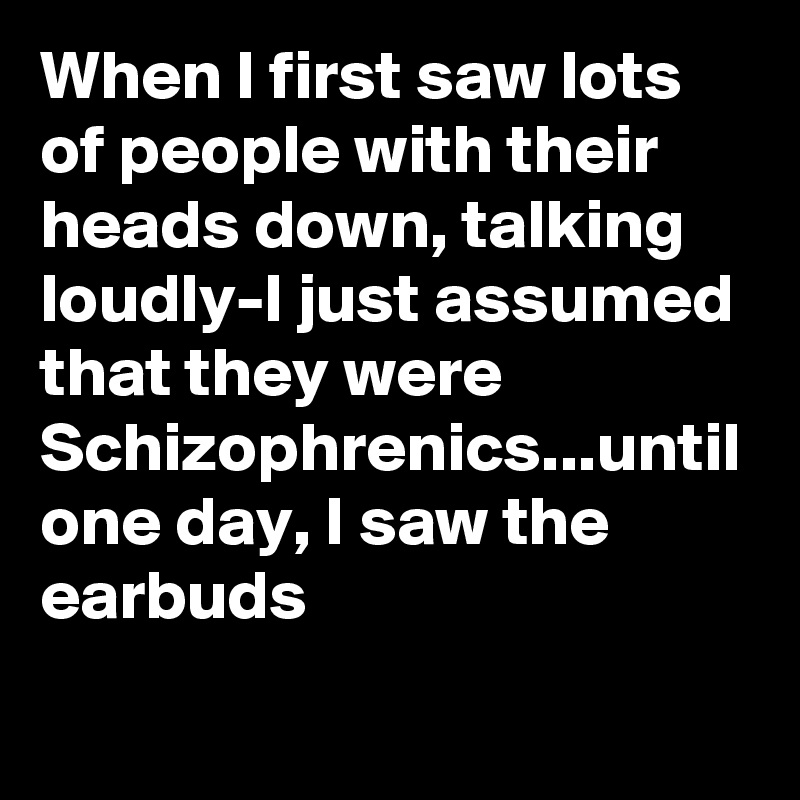 When I first saw lots of people with their heads down, talking loudly-I just assumed that they were Schizophrenics...until one day, I saw the earbuds