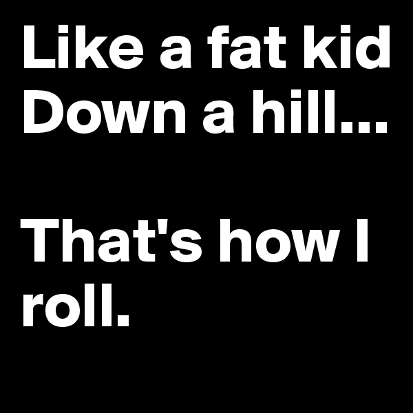Like a fat kid
Down a hill... 

That's how I roll. 