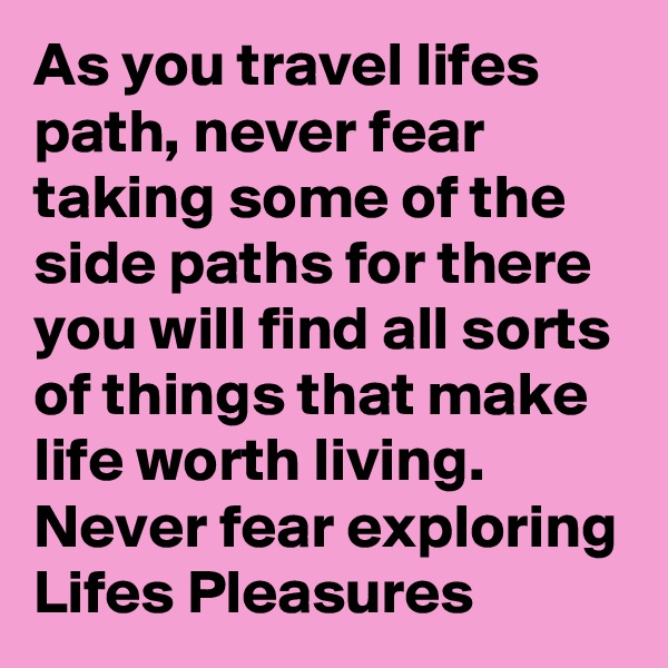 As you travel lifes path, never fear taking some of the side paths for there you will find all sorts of things that make life worth living. Never fear exploring Lifes Pleasures