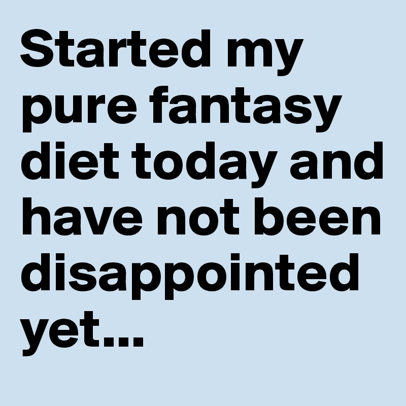 Started my pure fantasy diet today and have not been disappointed yet...