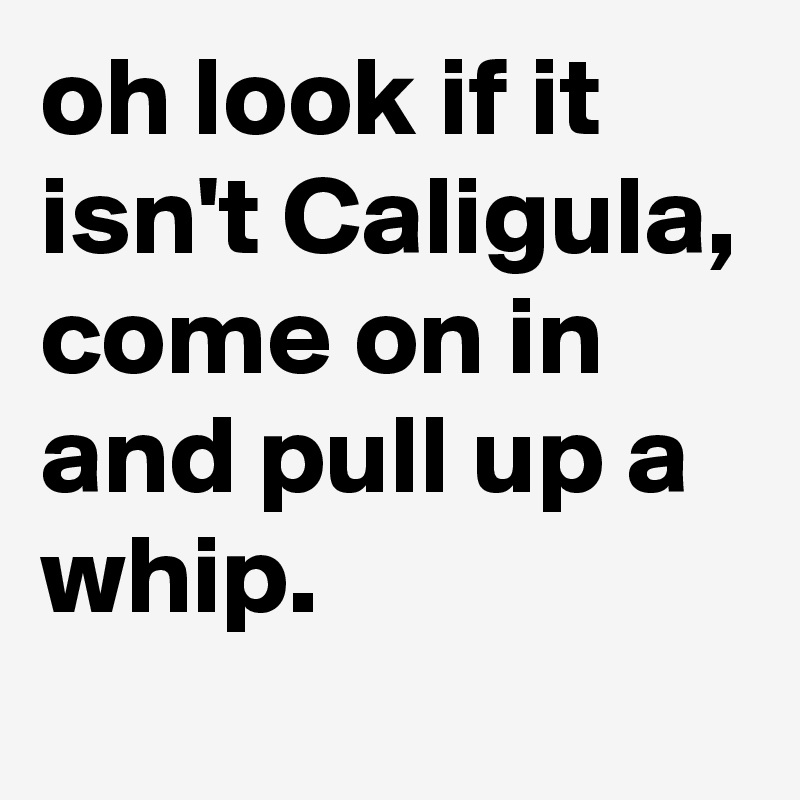 oh look if it isn't Caligula, come on in and pull up a whip.