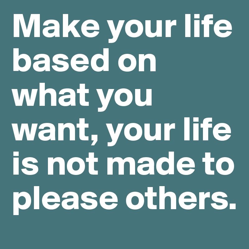 Make your life based on what you want, your life is not made to please others.