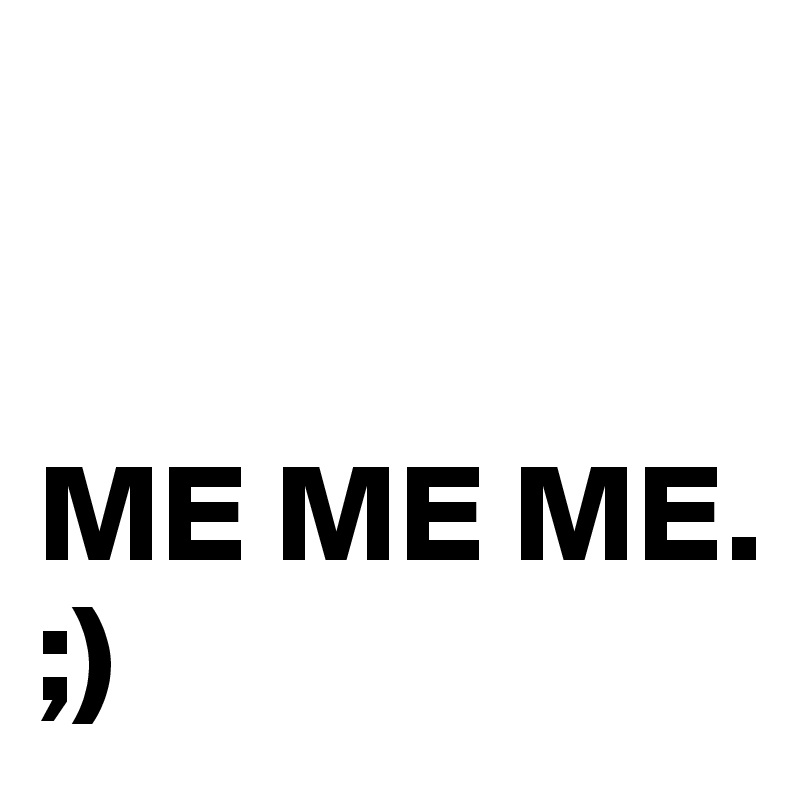 


ME ME ME.                ;) 