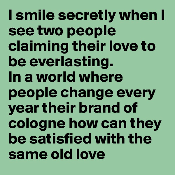 I smile secretly when I see two people claiming their love to be everlasting. 
In a world where people change every year their brand of cologne how can they be satisfied with the same old love 