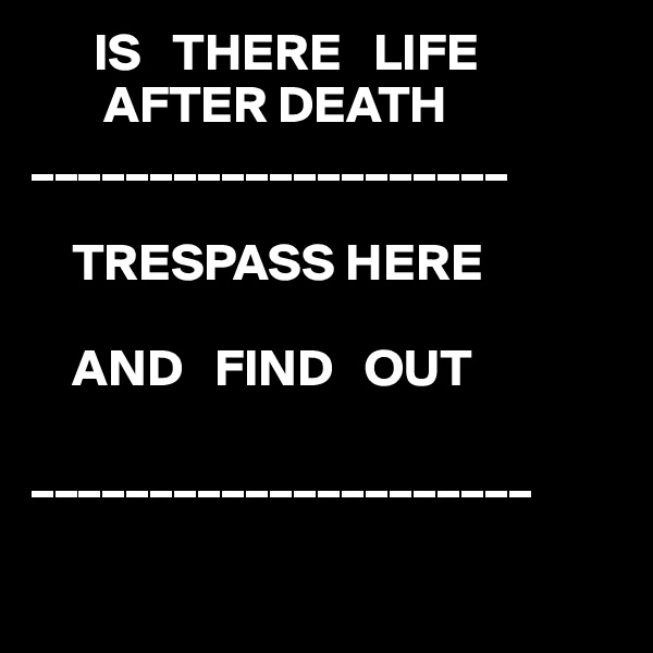       IS   THERE   LIFE                      
       AFTER DEATH 
____________________

    TRESPASS HERE 

    AND   FIND   OUT 

_____________________

