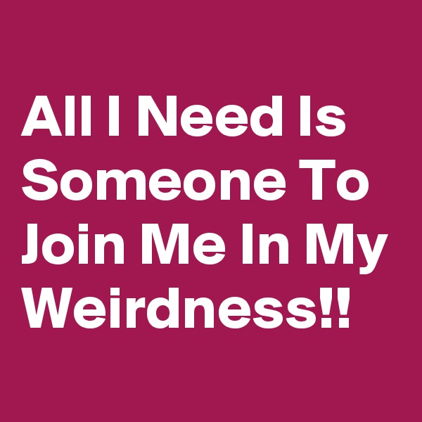 
All I Need Is Someone To Join Me In My Weirdness!!