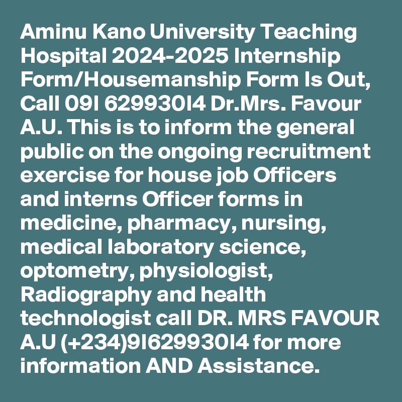Aminu Kano University Teaching Hospital 2024-2025 Internship Form/Housemanship Form Is Out, Call 09I 629930I4 Dr.Mrs. Favour A.U. This is to inform the general public on the ongoing recruitment exercise for house job Officers and interns Officer forms in medicine, pharmacy, nursing, medical laboratory science, optometry, physiologist, Radiography and health technologist call DR. MRS FAVOUR A.U (+234)9I629930I4 for more information AND Assistance.