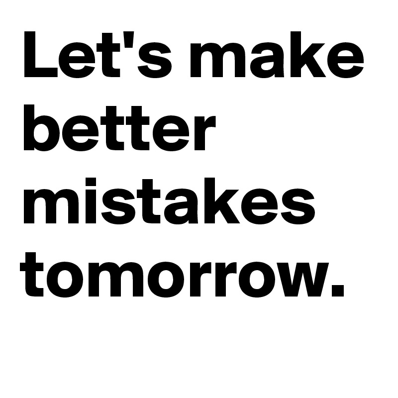 Let's make better mistakes tomorrow.