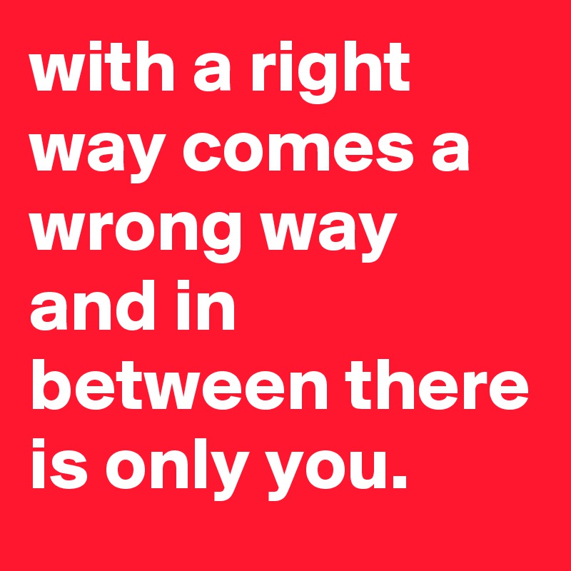 with a right way comes a wrong way and in between there is only you. 