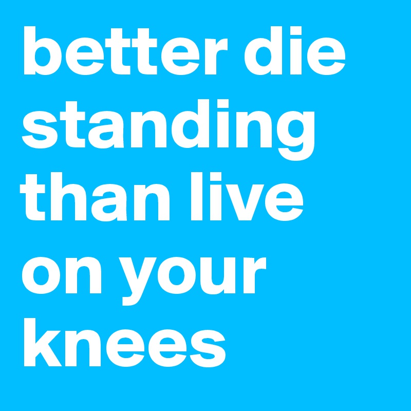 better die standing than live on your knees