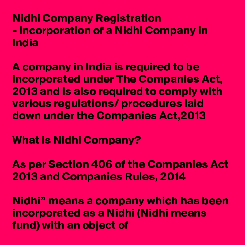 Nidhi Company Registration
- Incorporation of a Nidhi Company in India

A company in India is required to be incorporated under The Companies Act, 2013 and is also required to comply with various regulations/ procedures laid down under the Companies Act,2013

What is Nidhi Company?

As per Section 406 of the Companies Act 2013 and Companies Rules, 2014

Nidhi” means a company which has been incorporated as a Nidhi (Nidhi means fund) with an object of