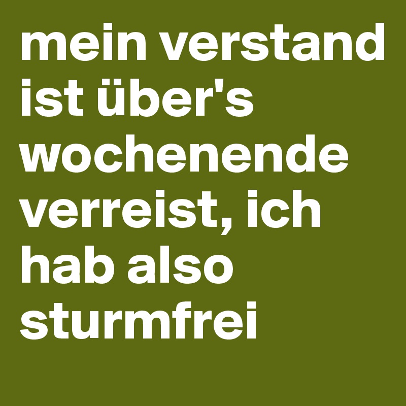 mein verstand ist über's wochenende verreist, ich hab also sturmfrei