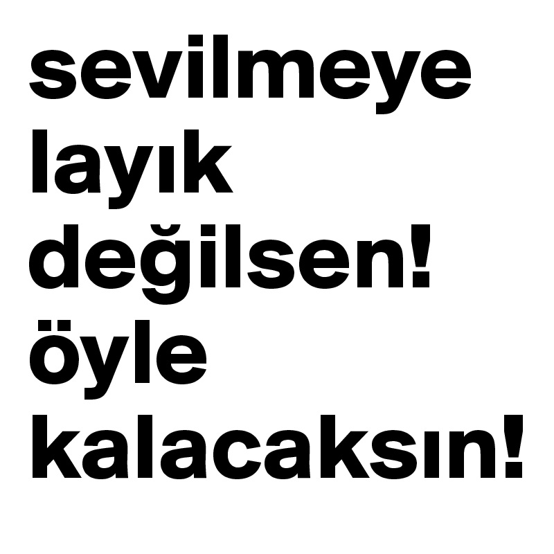 sevilmeye layik degilsen! öyle kalacaksin!