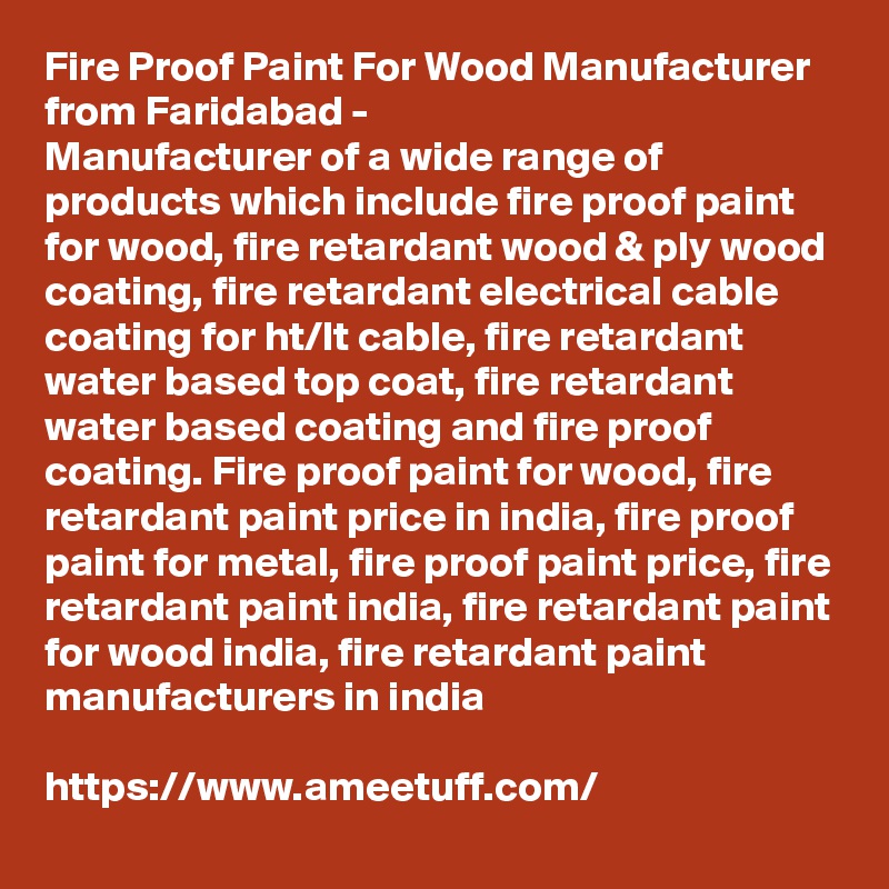 Fire Proof Paint For Wood Manufacturer from Faridabad -
Manufacturer of a wide range of products which include fire proof paint for wood, fire retardant wood & ply wood coating, fire retardant electrical cable coating for ht/lt cable, fire retardant water based top coat, fire retardant water based coating and fire proof coating. Fire proof paint for wood, fire retardant paint price in india, fire proof paint for metal, fire proof paint price, fire retardant paint india, fire retardant paint for wood india, fire retardant paint manufacturers in india

https://www.ameetuff.com/