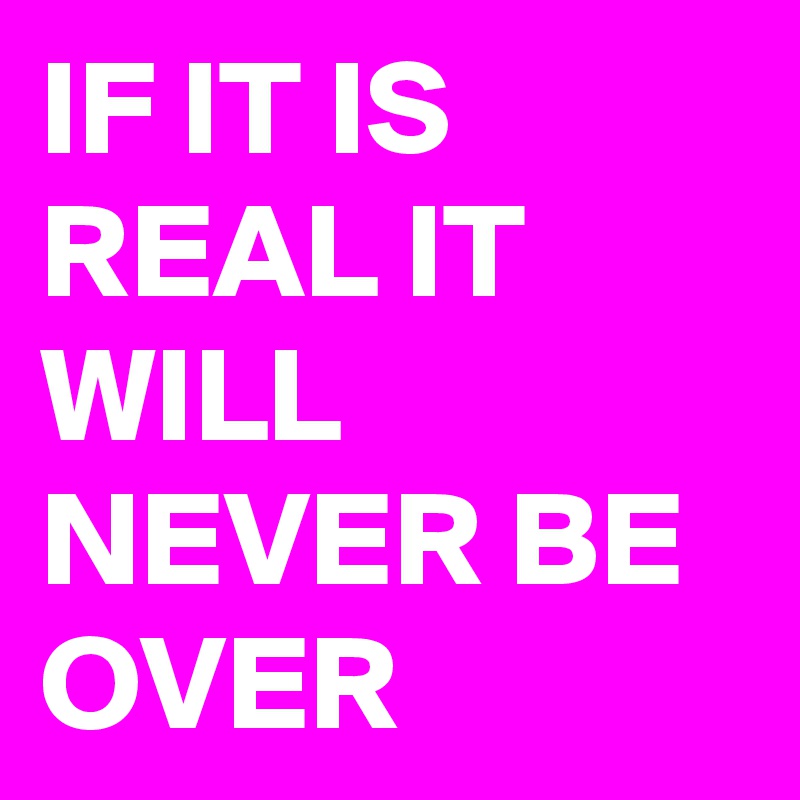 IF IT IS REAL IT WILL NEVER BE OVER 