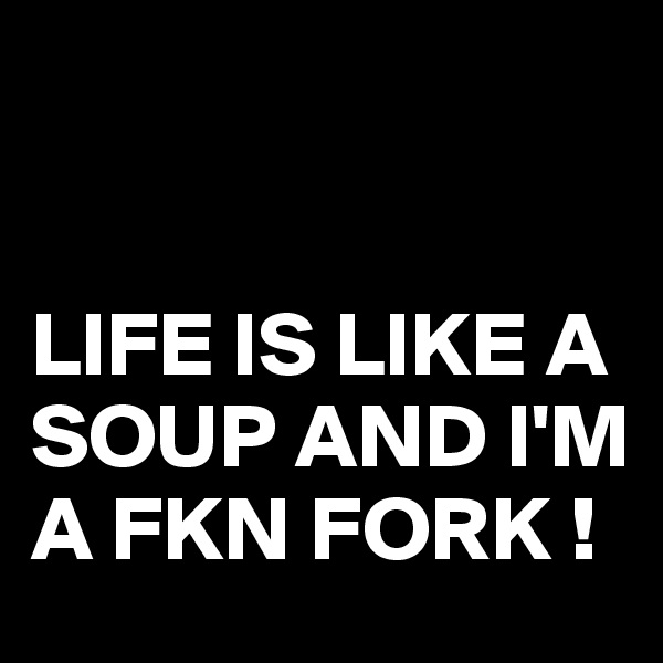 


LIFE IS LIKE A SOUP AND I'M A FKN FORK !