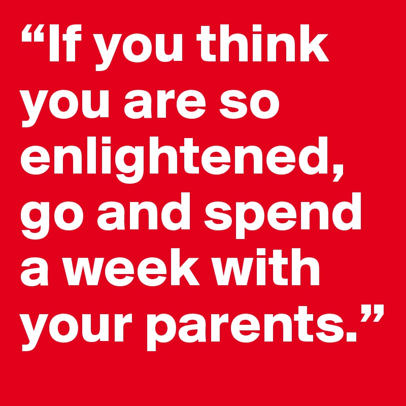 “If you think you are so enlightened, go and spend a week with your parents.”