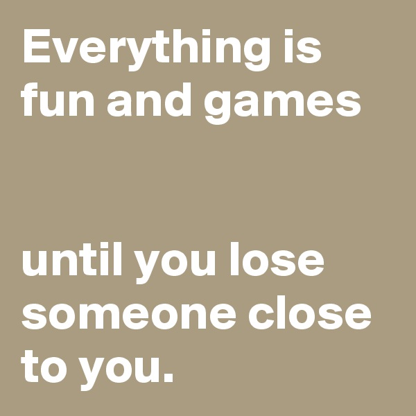 Everything is fun and games


until you lose someone close to you.