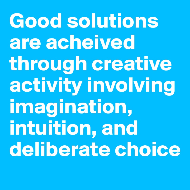 Good solutions are acheived through creative activity involving imagination, intuition, and deliberate choice