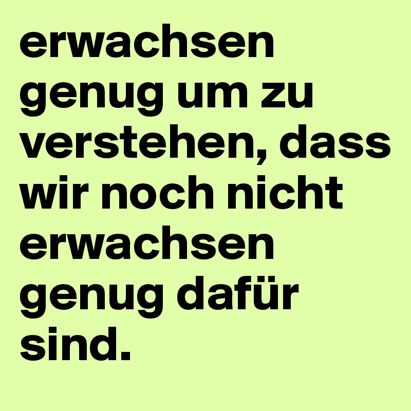 erwachsen genug um zu verstehen, dass wir noch nicht erwachsen genug dafür sind.