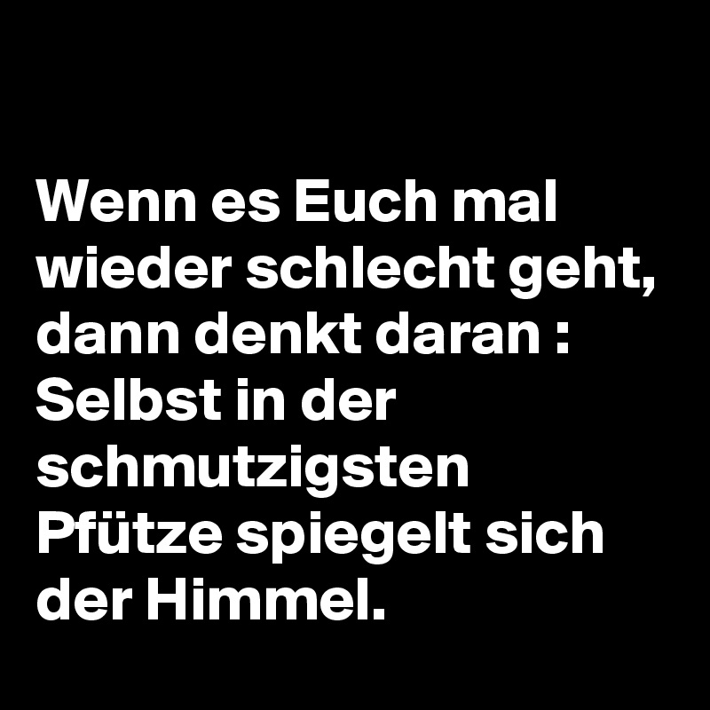 

Wenn es Euch mal wieder schlecht geht, dann denkt daran :
Selbst in der schmutzigsten Pfütze spiegelt sich der Himmel. 