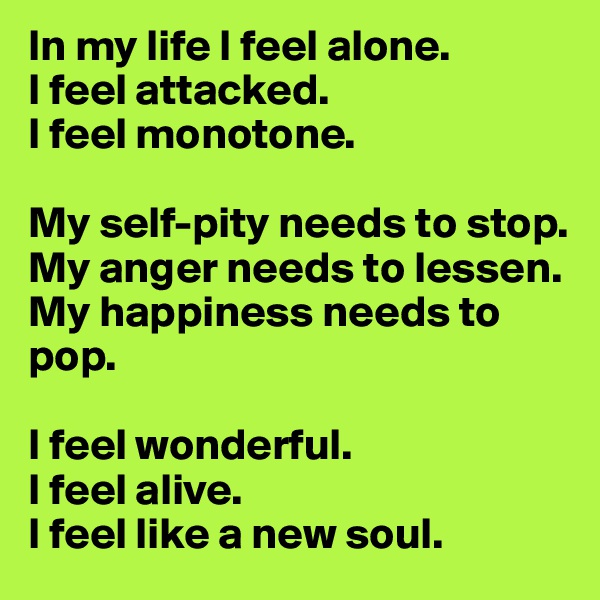 In my life I feel alone.
I feel attacked.
I feel monotone.

My self-pity needs to stop.
My anger needs to lessen.
My happiness needs to pop.

I feel wonderful.
I feel alive.
I feel like a new soul.