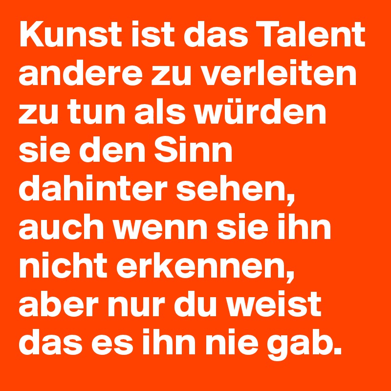 Kunst ist das Talent andere zu verleiten zu tun als würden sie den Sinn dahinter sehen, auch wenn sie ihn nicht erkennen, aber nur du weist das es ihn nie gab.