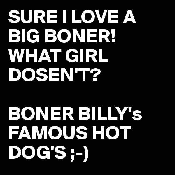 SURE I LOVE A BIG BONER!
WHAT GIRL DOSEN'T?

BONER BILLY's
FAMOUS HOT DOG'S ;-)