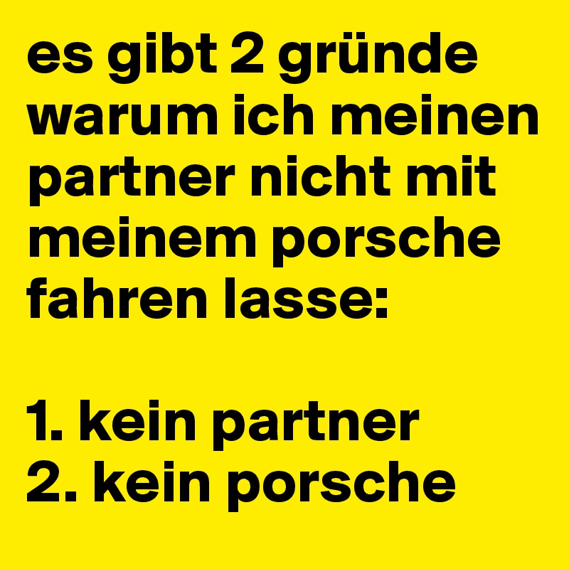 es gibt 2 gründe warum ich meinen partner nicht mit meinem porsche fahren lasse:

1. kein partner
2. kein porsche