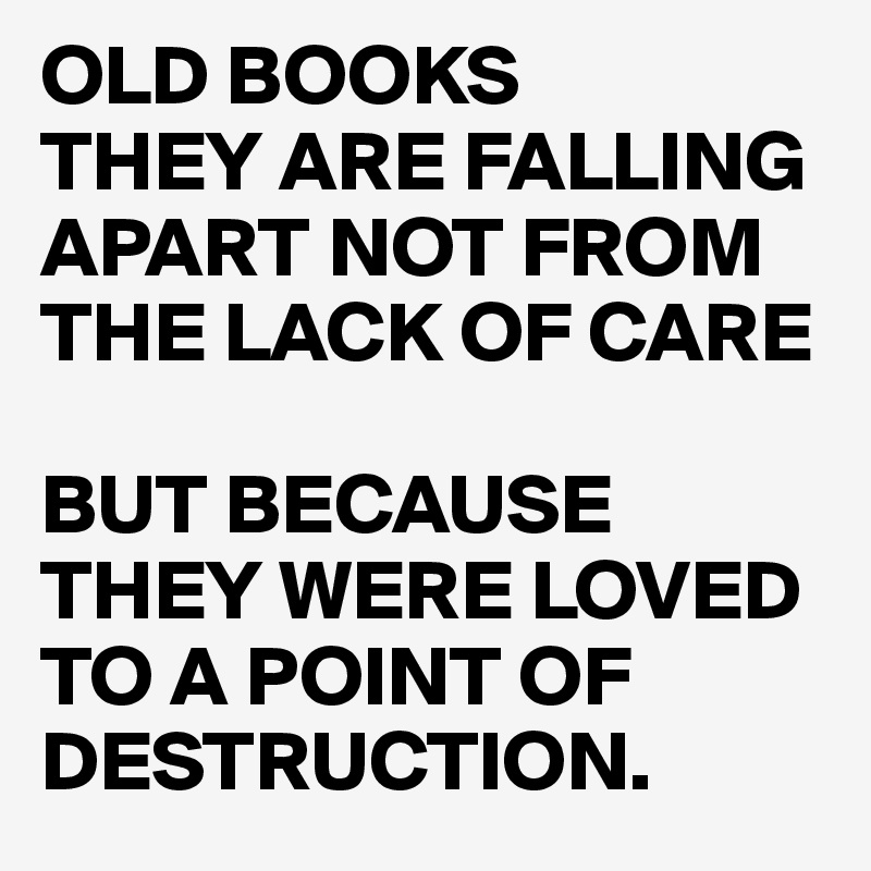 OLD BOOKS
THEY ARE FALLING APART NOT FROM THE LACK OF CARE

BUT BECAUSE THEY WERE LOVED TO A POINT OF DESTRUCTION.