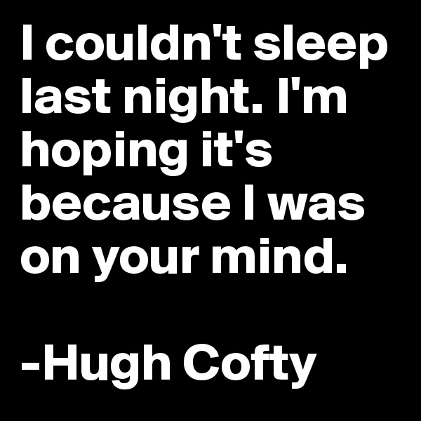 I couldn't sleep last night. I'm hoping it's because I was on your mind.

-Hugh Cofty