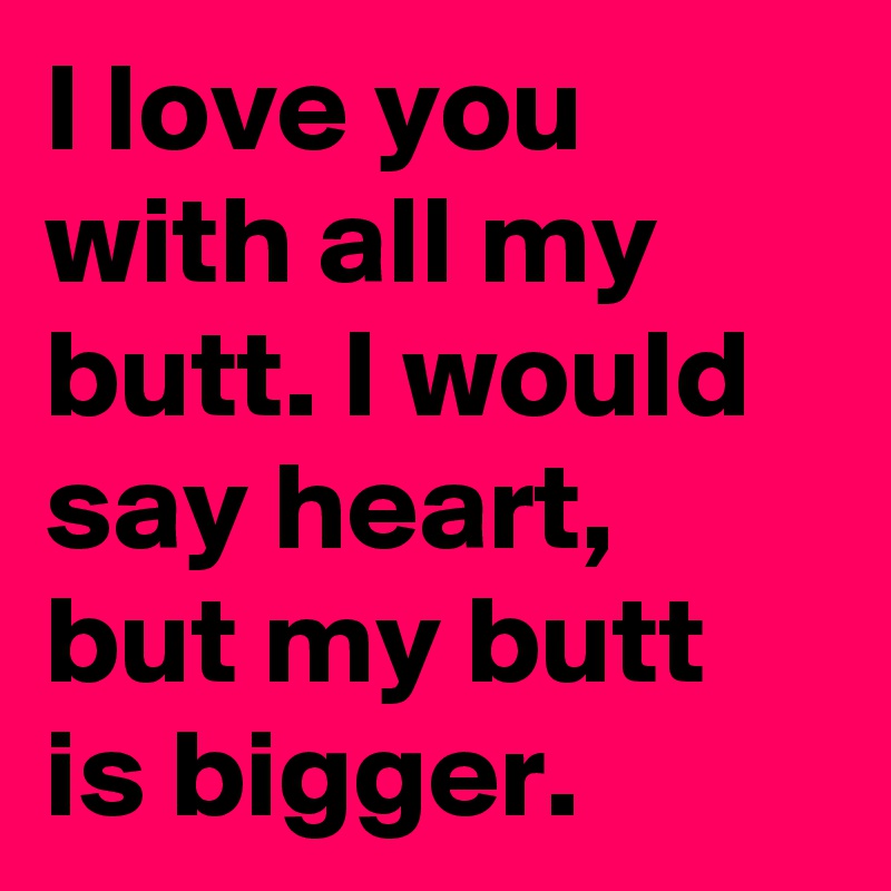 I Love You With All My Butt I Would Say Heart But My Butt Is Bigger Post By Leteafreak On