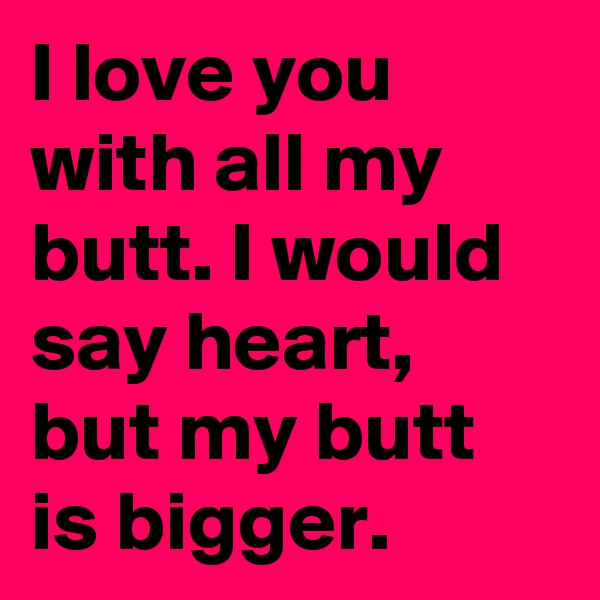I love you with all my butt. I would say heart, but my butt is bigger.
