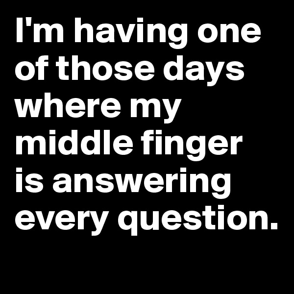 I'm having one of those days where my middle finger is answering every question. 
